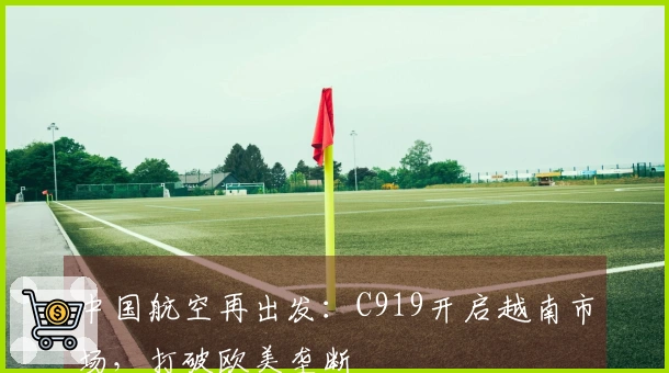 中国航空再出发：C919开启越南市场，打破欧美垄断