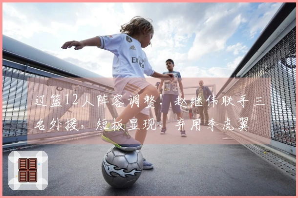 辽篮12人阵容调整！赵继伟联手三名外援，短板显现，弃用李虎翼