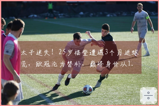 太子迷失！25岁福登遭遇3个月进球荒，欧冠沦为替补，巅峰身价从1.5亿跌至8000万