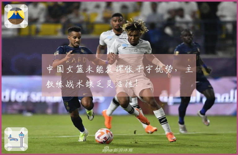 中国女篮未能发挥张子宇优势，主教练战术缺乏灵活性！