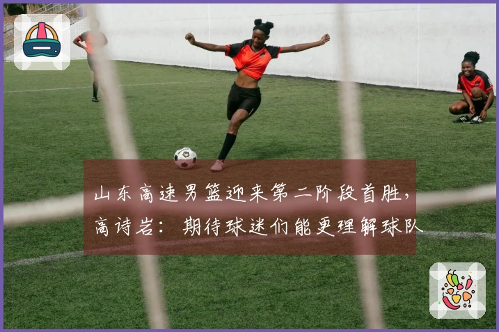 山东高速男篮迎来第二阶段首胜，高诗岩：期待球迷们能更理解球队