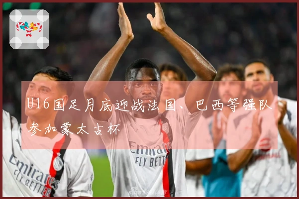 U16国足月底迎战法国、巴西等强队参加蒙太古杯
