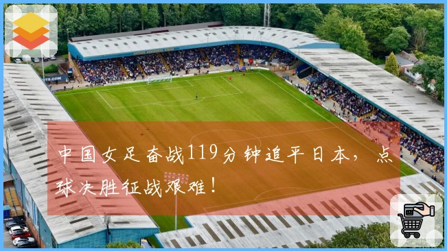 中国女足奋战119分钟追平日本，点球决胜征战艰难！