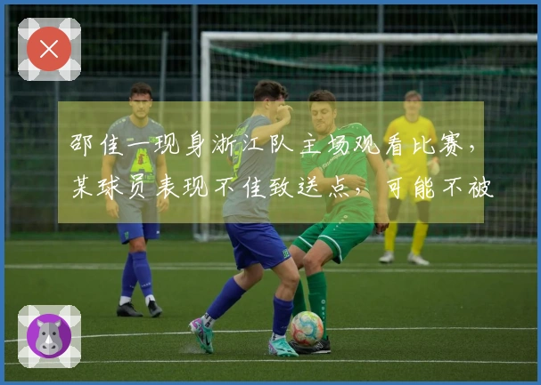 邵佳一现身浙江队主场观看比赛，某球员表现不佳致送点，可能不被他认可