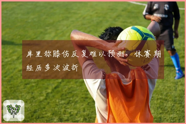 库里称膝伤反复难以预测，休赛期经历多次波折