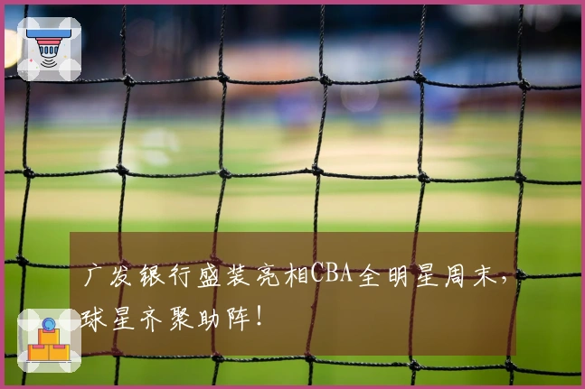 广发银行盛装亮相CBA全明星周末，球星齐聚助阵！