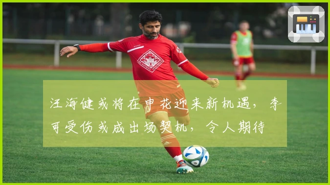 汪海健或将在申花迎来新机遇，李可受伤或成出场契机，令人期待