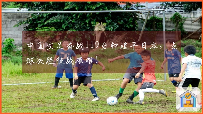 中国女足奋战119分钟追平日本，点球决胜征战艰难！