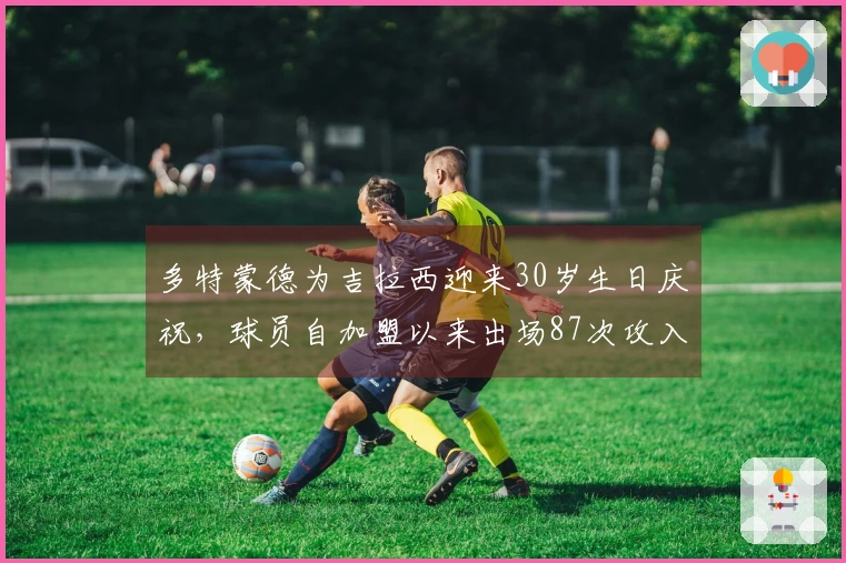 多特蒙德为吉拉西迎来30岁生日庆祝，球员自加盟以来出场87次攻入55球并送出15次助攻