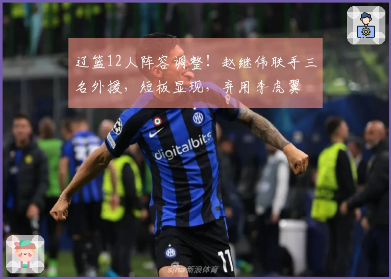 辽篮12人阵容调整！赵继伟联手三名外援，短板显现，弃用李虎翼