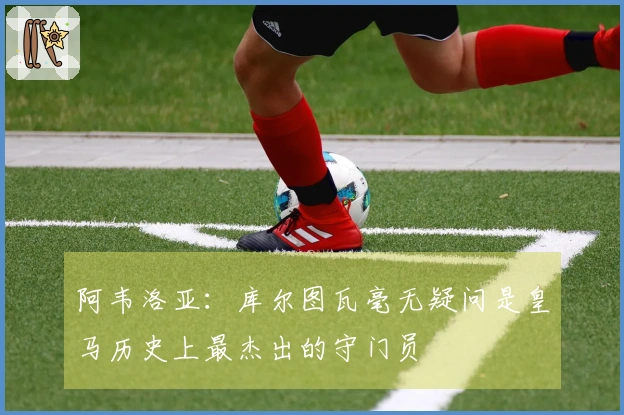 阿韦洛亚：库尔图瓦毫无疑问是皇马历史上最杰出的守门员