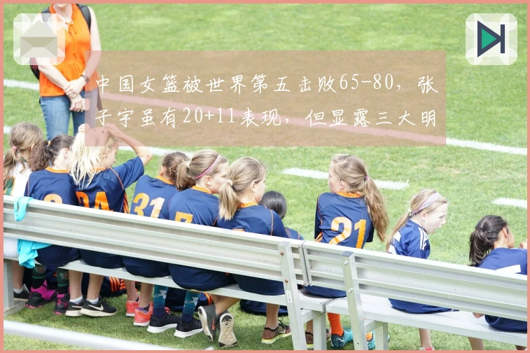 中国女篮被世界第五击败65-80，张子宇虽有20+11表现，但显露三大明显问题