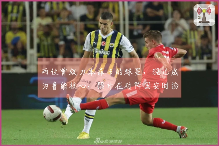 两位曾效力本菲卡的球星，现已成为鲁能核心，预计在对阵国安时扮演重要角色