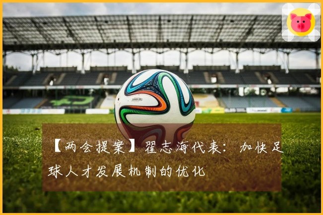 【两会提案】翟志海代表：加快足球人才发展机制的优化